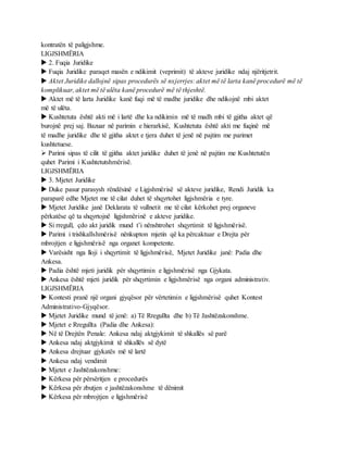 kontratën të paligjshme.
LIGJSHMËRIA
 2. Fuqia Juridike
 Fuqia Juridike paraqet masën e ndikimit (veprimit) të akteve juridike ndaj njëritjetrit.
 Aktet Juridike dallojnë sipas procedurës së nxjerrjes: aktet më të larta kanë procedurë më të
komplikuar, aktet më të ulëta kanë procedurë më të thjeshtë.
 Aktet më të larta Juridike kanë fuqi më të madhe juridike dhe ndikojnë mbi aktet
më të ulëta.
 Kushtetuta është akti më i lartë dhe ka ndikimin më të madh mbi të gjitha aktet që
burojnë prej saj. Bazuar në parimin e hierarkisë, Kushtetuta është akti me fuqinë më
të madhe juridike dhe të gjitha aktet e tjera duhet të jenë në pajtim me parimet
kushtetuese.
 Parimi sipas të cilit të gjitha aktet juridike duhet të jenë në pajtim me Kushtetutën
quhet Parimi i Kushtetutshmërisë.
LIGJSHMËRIA
 3. Mjetet Juridike
 Duke pasur parasysh rëndësinë e Ligjshmërisë së akteve juridike, Rendi Juridik ka
paraparë edhe Mjetet me të cilat duhet të shqyrtohet ligjshmëria e tyre.
 Mjetet Juridike janë Deklarata të vullnetit me të cilat kërkohet prej organeve
përkatëse që ta shqyrtojnë ligjshmërinë e akteve juridike.
 Si rregull, çdo akt juridik mund t’i nënshtrohet shqyrtimit të ligjshmërisë.
 Parimi i trishkallshmërisë nënkupton mjetin që ka përcaktuar e Drejta për
mbrojtjen e ligjshmërisë nga organet kompetente.
 Varësisht nga lloji i shqyrtimit të ligjshmërisë, Mjetet Juridike janë: Padia dhe
Ankesa.
 Padia është mjeti juridik për shqyrtimin e ligjshmërisë nga Gjykata.
 Ankesa është mjeti juridik për shqyrtimin e ligjshmërisë nga organi administrativ.
LIGJSHMËRIA
 Kontesti pranë një organi gjyqësor për vërtetimin e ligjshmërisë quhet Kontest
Administrativo-Gjyqësor.
 Mjetet Juridike mund të jenë: a) Të Rregullta dhe b) Të Jashtëzakonshme.
 Mjetet e Rregullta (Padia dhe Ankesa):
 Në të Drejtën Penale: Ankesa ndaj aktgjykimit të shkallës së parë
 Ankesa ndaj aktgjykimit të shkallës së dytë
 Ankesa drejtuar gjykatës më të lartë
 Ankesa ndaj vendimit
 Mjetet e Jashtëzakonshme:
 Kërkesa për përsëritjen e procedurës
 Kërkesa për zbutjen e jashtëzakonshme të dënimit
 Kërkesa për mbrojtjen e ligjshmërisë
 