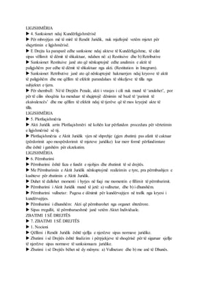 LIGJSHMËRIA
 4. Sanksionet ndaj Kundërligjshmërisë
 Për mbrojtjen më të mirë të Rendit Juridik, nuk mjaftojnë vetëm mjetet për
shqyrtimin e ligjshmërisë.
 E Drejta ka paraparë edhe sanksione ndaj akteve të Kundërligjshme, të cilat
sipas vëllimit të dëmit të shkaktuar, ndahen në: a) Restituive dhe b) Retributive
 Sanksionet Restituive janë ato që nënkuptojnë edhe anulimin e aktit të
paligjshëm por edhe të dëmit të shkaktuar nga akti. (Restitution in Integrum).
 Sanksionet Retributive janë ato që nënkuptojnë hakmarrjen ndaj kryesve të aktit
të paligjshëm dhe me qëllim të efektit parandalues të shkeljeve të tilla nga
subjektet e tjera.
 Për shembull: Në të Drejtën Penale, akti i vrasjes i cili nuk mund të ‘anulohet’, por
për të cilin shoqëria ka menduar të shqiptojë dënimin në bazë të ‘parimit të
ekuivalencës’ dhe me qëllim të efektit ndaj të tjerëve që të mos kryejnë akte të
tilla.
LIGJSHMËRIA
 5. Plotfuqishmëria
 Akti Juridik arrin Plotfuqishmëri në kohën kur përfundon procedura për vërtetimin
e ligjshmërisë së tij.
 Plotfuqishmëria e Aktit Juridik vjen në shprehje (gjen zbatim) pas afatit të caktuar
(përdorimit apo mospërdorimit të mjeteve juridike) kur merr formë përfundimtare
dhe është i gatshëm për ekzekutim.
LIGJSHMËRIA
 6. Përmbarimi
 Përmbarimi është faza e fundit e njohjes dhe zbatimit të së drejtës.
 Me Përmbarimin e Aktit Juridik nënkuptojmë realizimin e tyre, pra përmbushjen e
kushteve për zbatimin e Aktit Juridik.
 Duhet të dallohet momenti i hyrjes në fuqi me momentin e fillimit të përmbarimit.
 Përmbarimi i Aktit Juridik mund të jetë: a) vullnetar, dhe b) i dhunshëm.
 Përmbarimi vullnetar: Pagesa e dënimit për kundërvajtjen në trafik nga kryesi i
kundërvajtjes.
 Përmbarimi i dhunshëm: Akti që përmbarohet nga organet shtetërore.
 Sipas rregullit, të përmbarueshmë janë vetëm Aktet Individuale.
ZBATIMI I SË DREJTËS
 7. ZBATIMI I SË DREJTËS
 1. Nocioni
 Qëllimi i Rendit Juridik është sjellja e njerëzve sipas normave juridike.
 Zbatimi i së Drejtës është finalizim i përpjekjeve të shoqërisë për të siguruar sjellje
të njerëzve sipas normave të sanksionuara juridike.
 Zbatimi i së Drejtës bëhet në dy mënyra: a) Vullnetare dhe b) me anë të Dhunës.
 