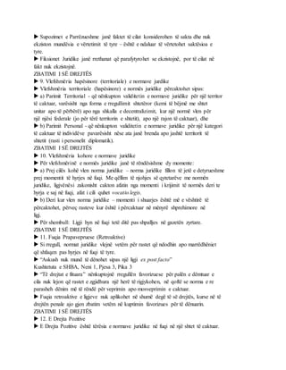  Supozimet e Parrëzueshme janë faktet të cilat konsiderohen të sakta dhe nuk
ekziston mundësia e vërtetimit të tyre – është e ndaluar të vërtetohet saktësioa e
tyre.
 Fiksionet Juridike janë rrethanat që parafytyrohet se ekzistojnë, por të cilat në
fakt nuk ekzistojnë.
ZBATIMI I SË DREJTËS
 9. Vlefshmëria hapësinore (territoriale) e normave jurdike
 Vlefshmëria territoriale (hapësinore) e normës juridike përcaktohet sipas:
 a) Parimit Territorial - që nënkupton validitetin e normave juridike për një territor
të caktuar, varësisht nga forma e rregullimit shtetëror (kemi të bëjmë me shtet
unitar apo të përbërë) apo nga shkalla e decentralizimit, kur një normë vlen për
një njësi federale (jo për tërë territorin e shtetit), apo një rajon të caktuar), dhe
 b) Parimit Personal - që nënkupton validitetin e normave juridike për një kategori
të caktuar të individëve pavarësisht nëse ata janë brenda apo jashtë territorit të
shtetit (rasti i personelit diplomatik).
ZBATIMI I SË DREJTËS
 10. Vlefshmëria kohore e normave juridike
 Për vlefshmërinë e normës juridike janë të rëndësishme dy momente:
 a) Prej cilës kohë vlen norma juridike – norma juridike fillon të jetë e detyrueshme
prej momentit të hyrjes në fuqi. Me qëllim të njohjes së qytetarëve me normën
juridike, ligjvënësi zakonisht cakton afatin nga momenti i krijimit të normës deri te
hyrja e saj në fuqi, afat i cili quhet vocatio legis.
 b) Deri kur vlen norma juridike – momenti i shuarjes është më e vështirë të
përcaktohet, përveç rasteve kur është i përcaktuar në mënyrë shprehimore në
ligj.
 Për shembull: Ligji hyn në fuqi tetë ditë pas shpalljes në gazetën zyrtare.
ZBATIMI I SË DREJTËS
 11. Fuqia Prapavepruese (Retroaktive)
 Si rregull, normat juridike vlejnë vetëm për rastet që ndodhin apo marrëdhëniet
që shfaqen pas hyrjes në fuqi të tyre.
 “Askush nuk mund të dënohet sipas një ligji ex post facto”
Kushtetuta e SHBA, Neni 1, Pjesa 3, Pika 3
 “Të drejtat e fituara” nënkuptojnë rregullën favorizuese për palën e dëmtuar e
cila nuk lejon që rastet e zgjidhura një herë të rigjykohen, në qoftë se norma e re
parasheh dënim më të rëndë për veprimin apo mosveprimin e caktuar.
 Fuqia retroaktive e ligjeve nuk aplikohet në shumë degë të së drejtës, kurse në të
drejtën penale ajo gjen zbatim vetëm në kuptimin favorizues për të dënuarin.
ZBATIMI I SË DREJTËS
 12. E Drejta Pozitive
 E Drejta Pozitive është tërësia e normave juridike në fuqi në një shtet të caktuar.
 