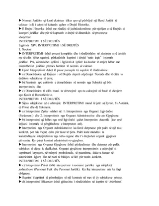 Normat Juridike që kanë ekzistuar dikur apo që përbëjnë një Rend Juridik të
caktuar i cili i takon së kaluarës quhen e Drejtë Historike.
 E Drejta Historike është me rëndësi të jashtëzakonshme për njohjen e së Drejtës si
kategori juridike dhe për të kuptuarit e drejtë të dinamikës së proceseve
shoqërore.
INTERPRETIMI I SË DREJTËS
Ligjërata XIV: INTERPRETIMI I SË DREJTËS
1. Nocioni
 INTERPRETIMI është proces kompleks dhe i rëndësishëm në zbatimin e së drejtës
me të cilin bëhet sqarimi, përkatësisht kuptimi i drejtë “ratio legis” i normës
juridike. Pra, konstatohet qëllimi i ligjvënësit (çfarë ka dashur të arrijë) lidhur me
marrëdhëniet juridike përmes hartimit të normës së caktuar.
 Gjatë Interpretimit duhet të pasur parasysh tri aspekte të rëndësishme:
 a) Domethënien që Krijuesi i së Drejtës shpreh nëpërmjet Normës dhe të cilën ua
dedikon subjekteve të tjera;
 b) Pranimin apo caktimin e domethënies së normës nga Subjekti që bën
interpretimin; dhe
 c) Domethënien të cilën mund ta vërtetojmë apo ta caktojmë në bazë të shenjave
apo Kodit të Domethënieve.
INTERPRETIMI I SË DREJTËS
 Sipas subjekteve që e ushtrojnë, INTERPRETIMI mund të jetë: a) Zyrtar, b) Autentik,
c) Privat dhe d) Shkencor.
 a) Interpretimi Zyrtar ndahet në: 1. Interpretimin nga Organet Ligjvënëse
(Parlamenti) dhe 2. Interpretimin nga Organet Administrative dhe ato Gjyqësore.
 b) Interpretimi që bëhet nga vetë ligjvënësi quhet Interpretim Autentik (kur vetë
krijuesi i normës së përgjithshme e interpreton atë).
 Interpretimi nga Organet Administrative ka forcë detyruese për palët në një rast
konkret, por nuk vlejnë edhe për raste të tjera. Palët kanë mundësi ta
kundërshtojnë interpretimin nga këto organe dhe t’i drejtohen organit gjyqësor
për rastin. Ky quhet kontest administrativo-gjyqësor.
 Interpretimi nga Organet Gjyqësore është përfundimtar dhe detyrues për palët,
subjektet të cilave iu dedikohet. Organet gjyqësore interpretimin e ushtrojnë si
veprimtari kryesore, në mënyrë profesionale, të paanshme, duke u bazuar në
autorizimet ligjore dhe në bazë të bindjes së lirë për rastin konkret.
INTERPRETIMI I SË DREJTËS
 c) Interpretimi Privat është interpretimi i normave juridike nga subjektet
joshtetërore (Personat Fizik dhe Personat Juridik). Ky lloj interpretimi nuk ka fuqi
obliguese.
 Sqarimi i kuptimit të përmbajtjes së një kontrate në mes të dy subjekteve private.
 d) Interpretimi Shkencor është gjithashtu i rëndësishëm në kuptim të ‘zbërthimit’
 