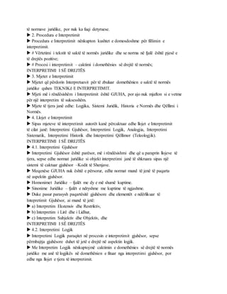 të normave juridike, por nuk ka fuqi detyruese.
 2. Procedura e Interpretimit
 Procedura e Interpretimit nënkupton kushtet e domosdoshme për fillimin e
interpretimit.
 # Vërtetimi i tekstit të saktë të normës juridike dhe se norma në fjalë është pjesë e
të drejtës pozitive;
 # Procesi i interpretimit – caktimi i domethënies së drejtë të normës;
INTERPRETIMI I SË DREJTËS
 3. Mjetet e Interpretimit
 Mjetet që përdorin Interpretuesit për të zbuluar domethënien e saktë të normës
juridike quhen TEKNIKë E INTERPRETIMIT.
 Mjeti më i rëndësishëm i Interpretimit është GJUHA, por ajo nuk mjafton si e vetme
për një interpretim të suksesshëm.
 Mjete të tjera janë edhe: Logjika, Sistemi Juridik, Historia e Normës dhe Qëllimi i
Normës.
 4. Llojet e Interpretimit
 Sipas mjeteve të interpretimit autorët kanë përcaktuar edhe llojet e Interpretimit
të cilat janë: Interpretimi Gjuhësor, Interpretimi Logjik, Analogjia, Interpretimi
Sistematik, Interpretimi Historik dhe Interpretimi Qëllimor (Teleologjik).
INTERPRETIMI I SË DREJTËS
 4.1. Interpretimi Gjuhësor
 Interpretimi Gjuhësor është parësor, më i rëndësishmi dhe që u paraprin llojeve të
tjera, sepse edhe normat juridike si objekt interpretimi janë të shkruara sipas një
sistemi të caktuar gjuhësor –Kodit të Shenjave.
 Meqenëse GJUHA nuk është e përsorur, edhe normat mund të jenë të paqarta
në aspektin gjuhësor.
 Homonimet Juridike – fjalët me dy e më shumë kuptime.
 Sinonime Juridike – fjalët e ndryshme me kuptime të ngjashme.
 Duke pasur parasysh paqartësitë gjuhësore dhe elementët e ndërlikuar të
Intepretimit Gjuhësor, ai mund të jetë:
 a) Interpretim Ekstensiv dhe Restriktiv,
 b) Interpretim i Lirë dhe i Lidhur,
 c) Interpretim Subjektiv dhe Objektiv, dhe
INTERPRETIMI I SË DREJTËS
 4.2. Interpretimi Logjik
 Interpretimi Logjik paraqitet në procesin e interpretimit gjuhësor, sepse
përmbajtja gjuhësore duhet të jetë e drejtë në aspektin logjik.
 Me Interpretim Logjik nënkuptojmë caktimin e domethënies së drejtë të normës
juridike me anë të logjikës në domethënien e fituar nga interpretimi gjuhësor, por
edhe nga llojet e tjera të interpretimit.
 