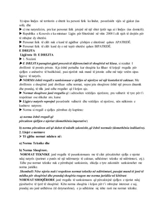 b) sipas lindjes në territorin e shtetit ku personi fizik ka lindur, pavarësisht vijës së gjakut (ius
soli), dhe
 c) me natyralizim, pra kur personat fizik jetojnë në një shtet tjetër nga ai i lindjes (ius domicili).
 Republika e Kosovës e ka miratuar Ligjin për Shtetësinë në vitin 2008 I cili njeh të drejtën për
të mbajtur dy shtetësi.
 Personat fizik të cilët nuk e kanë të zgjidhur çështjen e shtetësisë quhen APATRIDË.
 Personat fizik të cilët kanë dy e më tepër shtetësi quhen BIPATRIDË.
E DREJTA
Ligjërata II: E DREJTA
 1. Nocioni
 E DREJTA paraqitet gjatë procesit të diferencimit të shoqërisë në klasa, si rezultat I
zhvillimit të pronës private. Kjo është periudha kur shoqëria ka filluar të krijojë rregulla për
sjelljen e anëtarëve të bashkësisë, pasi njerëzit nuk mund të jetonin edhe më tutje vetëm sipas
ligjeve të natyrës.
 NORMA është rregull e sanksionuar e sjelljes së njerëzve në një kontekst të caktuar. Me
zhvillimin e shoqërisë janë zhvilluar edhe normat, sepse jeta shoqërore është një proces dinamik
dhe prandaj, të tilla janë edhe rregullat që I krijon ajo.
 Normat shoqërore janë rregulla që i adresohen vetëdijes njerëzore, pra vullnetit të tyre për t’i
respektuar ose shkelur ato, kurse
 Ligjet e natyrës veprojnë pavarësisht vullnetit dhe vetëdijes së njerëzve, nën ndikimin e
kushteve natyrore.
 Norma si rregull e sjelljes përmban dy kuptime:
a) norma është rregull që
përcakton sjelljen e njeriut (domethënia imperative)
b) norma përcakton atë që duhet të ndodh zakonisht, që është normale (domethënia indikative).
2. Llojet e normave
 Të gjitha normat ndahen në:
a) Norma Teknike dhe
b) Norma Shoqërore.
NORMAT TEKNIKE janë rregulla të pasanksionuara me të cilat përcaktohet sjellja e njeriut
ndaj natyrës (parimet e punës në një ndërmarrje të caktuar, udhëzimet teknike në ndërtimtari, etj.).
Edhe pse normat teknike nuk e përmbajnë sanksionin, shkelja e tyre zakonisht sanksionohet me
norma juridike.
Shembull: Nëse njeriu nuk i respekton normat teknike në ndërtimtari, pasojat mund të jenë të
mëdha për shoqërinë dhe prandaj shoqëria reagon me norma juridike në këtërast.
NORMAT SHOQËRORE janë rregulla të sanksionuara që përcaktojnë sjelljen e njeriut ndaj
pjesëtarëve të tjerë të shoqërisë. Këto norma shoqëria i krijon për t’i mbrojtur interesat e saj,
prandaj ato janë urdhëresa (të detyrueshme), e jo udhëzime siç ishte rasti me normat teknike.
 