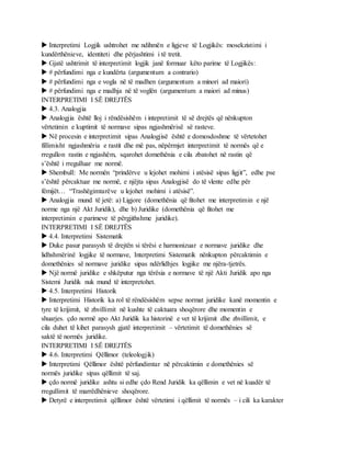 Interpretimi Logjik ushtrohet me ndihmën e ligjeve të Logjikës: mosekzistimi i
kundërthënieve, identiteti dhe përjashtimi i të tretit.
 Gjatë ushtrimit të interpretimit logjik janë formuar këto parime të Logjikës:
 # përfundimi nga e kundërta (argumentum a contrario)
 # përfundimi nga e vogla në të madhen (argumentum a minori ad maiori)
 # përfundimi nga e madhja në të voglën (argumentum a maiori ad minus)
INTERPRETIMI I SË DREJTËS
 4.3. Analogjia
 Analogjia është lloj i rëndësishëm i intepretimit të së drejtës që nënkupton
vërtetimin e kuptimit të normave sipas ngjashmërisë së rasteve.
 Në procesin e interpretimit sipas Analogjisë është e domosdoshme të vërtetohet
fillimisht ngjashmëria e rastit dhe më pas, nëpërmjet interpretimit të normës që e
rregullon rastin e ngjashëm, sqarohet domethënia e cila zbatohet në rastin që
s’është i rregulluar me normë.
 Shembull: Me normën “prindërve u lejohet mohimi i atësisë sipas ligjit”, edhe pse
s’është përcaktuar me normë, e njëjta sipas Analogjisë do të vlente edhe për
fëmijët… “Trashëgimtarëve u lejohet mohimi i atësisë”.
 Analogjia mund të jetë: a) Ligjore (domethënia që fitohet me interpretimin e një
norme nga një Akt Juridik), dhe b) Juridike (domethënia që fitohet me
interpretimin e parimeve të përgjithshme juridike).
INTERPRETIMI I SË DREJTËS
 4.4. Interpretimi Sistematik
 Duke pasur parasysh të drejtën si tërësi e harmonizuar e normave juridike dhe
lidhshmërinë logjike të normave, Interpretimi Sistematik nënkupton përcaktimin e
domethënies së normave juridike sipas ndërlidhjes logjike me njëra-tjetrës.
 Një normë juridike e shkëputur nga tërësia e normave të një Akti Juridik apo nga
Sistemi Juridik nuk mund të interpretohet.
 4.5. Interpretimi Historik
 Interpretimi Historik ka rol të rëndësishëm sepse normat juridike kanë momentin e
tyre të krijimit, të zhvillimit në kushte të caktuara shoqërore dhe momentin e
shuarjes. çdo normë apo Akt Juridik ka historinë e vet të krijimit dhe zhvillimit, e
cila duhet të kihet parasysh gjatë interpretimit – vërtetimit të domethënies së
saktë të normës juridike.
INTERPRETIMI I SË DREJTËS
 4.6. Interpretimi Qëllimor (teleologjik)
 Interpretimi Qëllimor është përfundimtar në përcaktimin e domethënies së
normës juridike sipas qëllimit të saj.
 çdo normë juridike ashtu si edhe çdo Rend Juridik ka qëllimin e vet në kuadër të
rregullimit të marrëdhënieve shoqërore.
 Detyrë e interpretimit qëllimor është vërtetimi i qëllimit të normës – i cili ka karakter
 