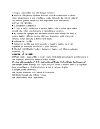 sociologjik, sepse qëllimi nuk është kategori normative.
 Rëndësia e Interpretimit Qëllimor konsiston në faktin se domethënia e caktuar
përmes interpretimeve të tjera si Gjuhësor, Logjik, Sistematik dhe Historik, duhet të
ketë parasysh qëllimin shoqëror që do të arrijë norma e cila do të zbatohet.
SISTEMI I SË DREJTËS
 II. SISTEMI I SË DREJTËS
 E Drejta si tërësi e harmonizuar e normave juridike është e renditur sipas parimit
hierarkik dhe e ndarë sipas kategorive të marrëdhënieve shoqërore.
 Ky sistematizim i përgjithshëm ka rëndësi të madhe sepse renditja dhe ndarja e
normave juridike e lehtëson punën e subjekteve të ndryshme, qoftë në procesin
e krijimit, njohjes apo edhe të zbatimit të së drejtës.
 a) Institucionet Juridike
 Institucionet Juridike janë tërësi harmonike e rregullave juridike me të cilat
rregullohet një proces dhe marrëdhëniet e njëjta shoqërore.
 Shembull: Në të Drejtën Familjare, Institucione Juridike janë: Martesa, Adoptimi,
Kujdestaria, etj.
SISTEMI I SË DREJTËS
b) Degët Juridike Dega juridike si pjesë e sistemit të së drejtës paraqet grupin e institucioneve të
cilat rregullojnë marrëdhënie shoqërore të llojit të njëjtë.
Degët juridike mund të jenë: E Drejta Familjare, E Drejta Civile, E Drejta Kushtetuese, etj.
c) Lëmenjtë Juridik Lëmenjtë e së Drejtës paraqesin tërësinë e normave juridike që rregullojnë
fushat e marrëdhënieve të njëjta shoqërore në bazë të parimeve të njëjta.
Lëmenjtë Juridik ndahen në:
a) E Drejta e Brendshme dhe E Drejta Ndërkombëtare
b) E Drejta Materiale dhe E Drejta Formale
c) E Drejta Publike dhe E Drejta Private
 
