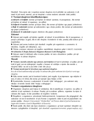 Shembull: Nëse njeriu nuk i respekton normat shoqërore do të përballet me sanksionin (i cili
mund të jetë moral, material, por në shoqërinë e sotme moderne zakonisht është juridik).
 Normatshoqërore klasifikohensipas:
a) mënyrës së krijimit (normat që krijohen në mënyrë spontane, të paorganizuar, dhe normat
që krijohen në mënyrë të organizuar, me qëllim)
b) krijuesit të normës (normat që krijon shteti, dhe normat që krijohen nga grupet joshtetërore)
c) llojit të sanksionit (normat që sanksionohen nga e drejta pozitive dhe normat që sanksionohen
nga grupet joshtetërore)
d) zbatuesit të sanksionit (organet shtetërore dhe grupet joshtetërore)
Zakonet
 Zakonet janë rregulla që krijohen ngadalë, në mënyrë të pavetëdijshme dhe të paorganizuar, si
pasojë e përsëritjes së gjatë, dhe të cilat shoqëria i konsideron të mira, prandaj edhe kërkon që të
respektohen.
 Zakonet janë norma konkrete (për shembull: rregullat për organizimin e ceremonive të
ndryshme, rregullat për mikëpritjen, etj.).
 Tërësia e normave zakonore që rregullon marrëdhëniet shoqërore quhet E DREJTË ZAKONORE.
Për diskutim: E Drejta Zakonore Shqiptare (Kanuni i Lekë Dukagjinit)
 Zakonet mund të shërbejnë edhe si norma juridike në ratet e zbrazëtirave juridike për një
marrëdhënie të caktuar shoqërore.
Morali
 Normat e moralit, ndryshe nga zakonet, nuk krijohen në bazë të përsëritjes së sjelljes për një
kohë të gjatë, por ato nënkuptojnë rregullat e bazuara në vetëdijen e njeriut dhe moralin e
shoqërisë lidhur me atë se çka është e mirë dhe çka jo.
 Normat morale janë të zhveshura nga sanksioni shoqëror.
Se a do të ketë sanksion ndaj një sjellje të caktuar dhe çfarë sanksioni do të jetë ai varet nga
shoqëria.
 Edhe normat morale janë të karakterit konkret, janë rregulla të pa imponuara nga subjekte të
tjera, të sakta e të vërteta dhe norma që veprojnë sipas bindjes së lirë.
 Karakteristika kryesore e sanksionimit të moralit është ‘ndërgjegjia’, pra sanksioni ndaj
shkeljes së normës morale është ‘brejtja e ndërgjegjes’.
Normat e organizatave shoqërore
 Organizatat shoqërore janë krijesa të vetëdijshme dhe të planifikuara të njerëzve me qëllim të
ushtrimit të një veprimtarie të caktuar. Prandaj, për ta realizuar qëllimin, organizata ka mjete të
caktuara dhe organe, të cilat parashihen në rregullore konkrete.
 Rregulloret e organizatave përcaktojnë fushëveprimtarinë, kompetencat dhe përgjegjësitë dhe
sanksionet në rast të moszbatimit të tyre.Normat e organizatës duhet të jenë në pajtueshmëri me
normat juridike. (Statuti i Universitetit “Ukshin Hoti” në Prizren duhet të jetë në harmoni me
Ligjin mbi Arsimin e Lartë të Republikës së Kosovës).
 Rendi juridik dhe shteti nuk lejon ekzistimin e organizatave që kanë veprimtari tëkundërt me
interesin e përgjithshëm të shoqërisë. (për shembull: organizatat terroriste, grupet mafioze, etj.).
 