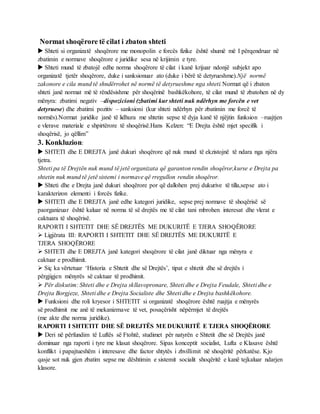 Normat shoqërore të cilat i zbaton shteti
 Shteti si organizatë shoqërore me monopolin e forcës fizike është shumë më I përqendruar në
zbatimin e normave shoqërore e juridike sesa në krijimin e tyre.
 Shteti mund të zbatojë edhe norma shoqërore të cilat i kanë krijuar ndonjë subjekt apo
organizatë tjetër shoqërore, duke i sanksionuar ato (duke i bërë të detyrueshme).Një normë
zakonore e cila mund të shndërrohet në normë të detyrueshme nga shteti.Normat që i zbaton
shteti janë normat më të rëndësishme për shoqërinë bashkëkohore, të cilat mund të zbatohen në dy
mënyra: zbatimi negativ –dispozicioni (zbatimi kur shteti nuk ndërhyn me forcën e vet
detyruese) dhe zbatimi pozitiv – sanksioni (kur shteti ndërhyn për zbatimin me forcë të
normës).Normat juridike janë të lidhura me shtetin sepse të dyja kanë të njëjtin funksion –ruajtjen
e vlerave materiale e shpirtërore të shoqërisë.Hans Kelzen: “E Drejta është mjet specifik i
shoqërisë, jo qëllim”
3. Konkluzion:
 SHTETI dhe E DREJTA janë dukuri shoqërore që nuk mund të ekzistojnë të ndara nga njëra
tjetra.
Shteti pa të Drejtën nuk mund të jetë organizata që garanton rendin shoqëror,kurse e Drejta pa
shtetin nuk mund të jetë sistemi i normave që rregullon rendin shoqëror.
 Shteti dhe e Drejta janë dukuri shoqërore por që dallohen prej dukurive të tilla,sepse ato i
karakterizon elementi i forcës fizike.
 SHTETI dhe E DREJTA janë edhe kategori juridike, sepse prej normave të shoqërisë së
paorganizuar është kaluar në norma të së drejtës me të cilat tani mbrohen interesat dhe vlerat e
caktuara të shoqërisë.
RAPORTI I SHTETIT DHE SË DREJTËS ME DUKURITË E TJERA SHOQËRORE
 Ligjërata III: RAPORTI I SHTETIT DHE SË DREJTËS ME DUKURITË E
TJERA SHOQËRORE
 SHTETI dhe E DREJTA janë kategori shoqërore të cilat janë diktuar nga mënyra e
caktuar e prodhimit.
 Siç ka vërtetuar ‘Historia e Shtetit dhe së Drejtës’, tipat e shtetit dhe së drejtës i
përgjigjen mënyrës së caktuar të prodhimit.
 Për diskutim: Shteti dhe e Drejta skllavopronare, Shteti dhe e Drejta Feudale, Shteti dhe e
Drejta Borgjeze, Shteti dhe e Drejta Socialiste dhe Shteti dhe e Drejta bashkëkohore.
 Funksioni dhe roli kryesor i SHTETIT si organizatë shoqërore është ruajtja e mënyrës
së prodhimit me anë të mekanizmave të vet, posaçërisht nëpërmjet të drejtës
(me akte dhe norma juridike).
RAPORTI I SHTETIT DHE SË DREJTËS MEDUKURITË E TJERA SHOQËRORE
 Deri në përfundim të Luftës së Ftohtë, studimet për natyrën e Shtetit dhe së Drejtës janë
dominuar nga raporti i tyre me klasat shoqërore. Sipas konceptit socialist, Lufta e Klasave është
konflikt i papajtueshëm i interesave dhe factor shtytës i zhvillimit në shoqëritë përkatëse. Kjo
qasje sot nuk gjen zbatim sepse me dështimin e sistemit socialit shoqëritë e kanë tejkaluar ndarjen
klasore.
 