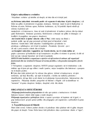 Llojet e ndryshimeve evolutive
Ndryshimet evolutive që ndodhin në shoqëri, në shtet dhe në të drejtë janë:
aa) Reforma (ndryshimi sistematik pozitiv në segmente të ndryshme të jetës shoqërore, i cili
bëhet me qëllim të përmirësimit të gjendjes ekzistuese. Reformat mund të jenë të llojllojshme si:
Reforma në arsim, Reforma agrare, Reforma kushtetuese, etj. Në praktikë shpesh ndodh që
reforma të përdoret për
manipulimin e të interesuarve, kinse në emër të përmirësimit të kushteve jetësore dhe kjo dukuri
quhet Reformizëm. Strukturat qeverisëse, Reformizmin e zbatojnë me qëllim të shmangies së
konfliktit të pazgjidhur mes grupeve shoqërore).
ab) Grusht-shteti (i njohur ndryshe edhe si ‘Puç’, është marrja me dhunë e
pushtetit politik nga një grup personash që bëjnë pjesë në hierarkinë e lartë
shtetërore. Grusht-shteti është ndryshim i kundërligjshëm që kufizohet te
përmbysja e udhëheqësve më të lartë të pushtetit - Presidentit, Qeverisë - por i
cili nuk e prek esencën e shtetit dhe së drejtës.
ac) Komploti (ndryshim i ngjajshëm me Grusht-shtetin, me të vetmin dallim në
grupin e personave që bashkohen në një konspiracion me qëllim të rrëzimit të qeverisë, të cilët në
këtë rast nuk i takojnë hierarkisë më të lartë të pushtetit).
SHTETI është bashkësi e organizuar e njerëzve në një territor të caktuar, një organizatë
funksionale dhe me strukturë të bazuar në norma juridike, e cila posedon monopolin e forcës
fizike.
 Në kuptimin e organizatës shoqërore, SHTETI paraqet organizatën më të rëndësishme e cila
dallohet nga të tjerat për nga vëllimi i madh i punëve, natyra komplekse dhe funksionet e parapara
me të drejtën pozitive.
 Fjala shtet është përdorë për t’iu referuar disa gjërave: tërësisë së institucioneve në njësi
territoriale, një ideje filozofike, një mjeti të detyrimit, e kështu me radhë.Ky përdorim i
shumëllojshëm del nga fakti se për shtetin ka tri pikëpamje kryesore:idealiste, funksionaliste dhe
organizative. Pikëpamja idealiste pasqyrohet në shkrimet e Hegelit i cili ka identifikuar tri
“momente” të qenies shoqërore: familjen, shoqërinë civile dhe shtetin.
ORGANIZATA SHTETËRORE
Pikëpamja funksionaliste përqendrohet në rolin apo synimin e institucioneve të shtetit:
funksioni kryesor i shtetit është ruajtja e rendit shoqëror.
Pikëpamja organizative e përkufizon shtetin si aparat i qeverisjes në kuptimin më të gjerë, si
grup institucionesh që janë qartazi publike dhe përgjegjëse për organizimin e përbashkët të qenies
shoqërore.
1. Veçoritë kryesore të Shtetit
Shteti është sovran. Ushtron pushtet absolut e të pakufizuar duke qëndruar mbi të gjitha shoqatat
dhe grupet në shoqëri. Tomas Hobsi lansoi këtë përkufizim duke e portretizuar shtetin si “vigan”,
 
