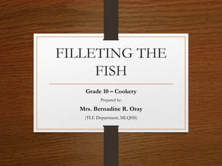 FILLETING THE
FISH
Grade 10 – Cookery
Prepared by:
Mrs. Bernadine R. Oray
(TLE Department, MLQHS)
 