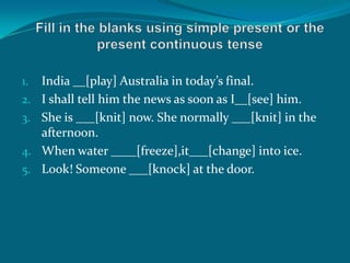 1. India __[play] Australia in today’s final.
2. I shall tell him the news as soon as I__[see] him.
3. She is ___[knit] now. She normally ___[knit] in the
afternoon.
4. When water ____[freeze],it___[change] into ice.
5. Look! Someone ___[knock] at the door.
 