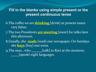 Fill in the blanks using simple present or the
present continuous tense
6.The coffee we are drinking [drink] at present tastes
very bitter.
7.The two Presidents are meeting [meet] for talks later
this afternoon.
8.Usually, she reads [read] one newspaper. On Sundays
she buys [buy] one extra.
9.The man , who ______[talk] to Ravi at the moment,
____ [speak] eight languages.
 