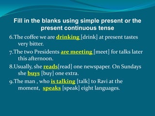 Fill in the blanks using simple present or the
present continuous tense
6.The coffee we are drinking [drink] at present tastes
very bitter.
7.The two Presidents are meeting [meet] for talks later
this afternoon.
8.Usually, she reads[read] one newspaper. On Sundays
she buys [buy] one extra.
9.The man , who is talking [talk] to Ravi at the
moment, speaks [speak] eight languages.
 