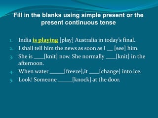 Fill in the blanks using simple present or the
present continuous tense
1. India is playing [play] Australia in today’s final.
2. I shall tell him the news as soon as I __ [see] him.
3. She is [knit] now. She normally [knit] in the
afternoon.
4. When water [freeze],it [change] into ice.
5. Look! Someone [knock] at the door.
 