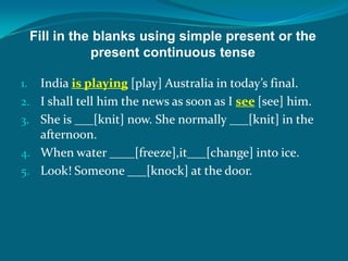 Fill in the blanks using simple present or the
present continuous tense
1. India is playing [play] Australia in today’s final.
2. I shall tell him the news as soon as I see [see] him.
3. She is ___[knit] now. She normally ___[knit] in the
afternoon.
4. When water ____[freeze],it___[change] into ice.
5. Look! Someone ___[knock] at the door.
 
