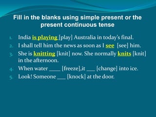 Fill in the blanks using simple present or the
present continuous tense
1. India is playing [play] Australia in today’s final.
2. I shall tell him the news as soon as I see [see] him.
3. She is knitting [knit] now. She normally knits [knit]
in the afternoon.
4. When water ____ [freeze],it ___ [change] into ice.
5. Look! Someone ___ [knock] at the door.
 