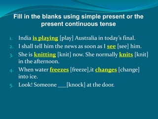 Fill in the blanks using simple present or the
present continuous tense
1. India is playing [play] Australia in today’s final.
2. I shall tell him the news as soon as I see [see] him.
3. She is knitting [knit] now. She normally knits [knit]
in the afternoon.
4. When water freezes [freeze],it changes [change]
into ice.
5. Look! Someone ___[knock] at the door.
 