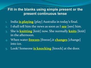 Fill in the blanks using simple present or the
present continuous tense
1. India is playing [play] Australia in today’s final.
2. I shall tell him the news as soon as I see [see] him.
3. She is knitting [knit] now. She normally knits [knit]
in the afternoon.
4. When water freezes [freeze],it changes [change]
into ice.
5. Look! Someone is knocking [knock] at the door.
 