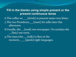 Fill in the blanks using simple present or the
present continuous tense
6.The coffee we ___[drink] at present tastes very bitter.
7.The two Presidents___[meet] for talks later this
afternoon.
8.Usually, she __[read] one newspaper. On sundays she
__[buy] one extra.
9.The man,who___[talk] to Ravi at the
moment,____[speak] eight languages.
 