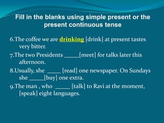 Fill in the blanks using simple present or the
present continuous tense
6.The coffee we are drinking [drink] at present tastes
very bitter.
7.The two Presidents [meet] for talks later this
afternoon.
8.Usually, she [read] one newspaper. On Sundays
she [buy] one extra.
9.The man , who [talk] to Ravi at the moment,
[speak] eight languages.
 