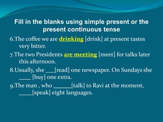 Fill in the blanks using simple present or the
present continuous tense
6.The coffee we are drinking [drink] at present tastes
very bitter.
7.The two Presidents are meeting [meet] for talks later
this afternoon.
8.Usually, she [read] one newspaper. On Sundays she
____ [buy] one extra.
9.The man , who ______[talk] to Ravi at the moment,
____ [speak] eight languages.
 