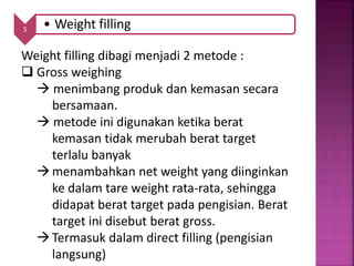 5 • Weight filling
Weight filling dibagi menjadi 2 metode :
 Gross weighing
 menimbang produk dan kemasan secara
bersamaan.
 metode ini digunakan ketika berat
kemasan tidak merubah berat target
terlalu banyak
menambahkan net weight yang diinginkan
ke dalam tare weight rata-rata, sehingga
didapat berat target pada pengisian. Berat
target ini disebut berat gross.
Termasuk dalam direct filling (pengisian
langsung)
 