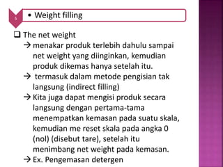 5 • Weight filling
 The net weight
menakar produk terlebih dahulu sampai
net weight yang diinginkan, kemudian
produk dikemas hanya setelah itu.
 termasuk dalam metode pengisian tak
langsung (indirect filling)
Kita juga dapat mengisi produk secara
langsung dengan pertama-tama
menempatkan kemasan pada suatu skala,
kemudian me reset skala pada angka 0
(nol) (disebut tare), setelah itu
menimbang net weight pada kemasan.
Ex. Pengemasan detergen
 