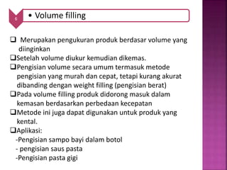 6 • Volume filling
 Merupakan pengukuran produk berdasar volume yang
diinginkan
Setelah volume diukur kemudian dikemas.
Pengisian volume secara umum termasuk metode
pengisian yang murah dan cepat, tetapi kurang akurat
dibanding dengan weight filling (pengisian berat)
Pada volume filling produk didorong masuk dalam
kemasan berdasarkan perbedaan kecepatan
Metode ini juga dapat digunakan untuk produk yang
kental.
Aplikasi:
-Pengisian sampo bayi dalam botol
- pengisian saus pasta
-Pengisian pasta gigi
 