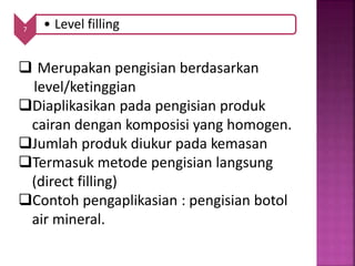 7 • Level filling
 Merupakan pengisian berdasarkan
level/ketinggian
Diaplikasikan pada pengisian produk
cairan dengan komposisi yang homogen.
Jumlah produk diukur pada kemasan
Termasuk metode pengisian langsung
(direct filling)
Contoh pengaplikasian : pengisian botol
air mineral.
 
