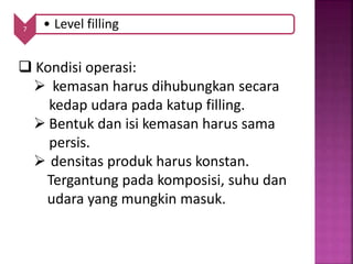 7 • Level filling
 Kondisi operasi:
 kemasan harus dihubungkan secara
kedap udara pada katup filling.
 Bentuk dan isi kemasan harus sama
persis.
 densitas produk harus konstan.
Tergantung pada komposisi, suhu dan
udara yang mungkin masuk.
 