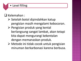 7 • Level filling
 Kelemahan :
 Setelah botol dipindahkan katup
pengisian masih mengalami kebocoran.
 Pengisian produk yang kental
berlangsung sangat lambat, akan tetapi
kita dapat mengurangi kekentalan
dengan memanaskan produk.
 Metode ini tidak cocok untuk pengisian
minuman berkarbonasi karena berbusa.
 