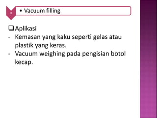 8 • Vacuum filling
Aplikasi
- Kemasan yang kaku seperti gelas atau
plastik yang keras.
- Vacuum weighing pada pengisian botol
kecap.
 
