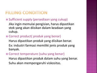  Sufficient supply (persediaan yang cukup)
Jika ingin memulai pengisian, harus dipastikan
stok yang akan diisikan dalam keadaan yang
cukup.
 Correct product( produk yang benar)
Harus dipastikan produk yang diisikan benar.
Ex: industri farmasi memiliki jenis produk yang
banyak.
 Correct temperature (suhu yang benar)
Harus dipastikan produk dalam suhu yang benar.
Suhu akan mempengaruhi viskositas.
 