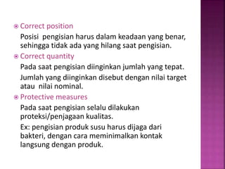  Correct position
Posisi pengisian harus dalam keadaan yang benar,
sehingga tidak ada yang hilang saat pengisian.
 Correct quantity
Pada saat pengisian diinginkan jumlah yang tepat.
Jumlah yang diinginkan disebut dengan nilai target
atau nilai nominal.
 Protective measures
Pada saat pengisian selalu dilakukan
proteksi/penjagaan kualitas.
Ex: pengisian produk susu harus dijaga dari
bakteri, dengan cara meminimalkan kontak
langsung dengan produk.
 