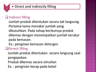 1 • Direct and indirectly filling
 Indirect filling
Jumlah produk ditentukan secara tak langsung.
Pertama-tama menakar jumlah yang
dibutuhkan. Pada tahap berikutnya produk
dikemas dengan menempatkan jumlah terukur
pada kemasan.
Ex.: pengisian kemasan detergen
Dirrect filling
Jumlah produk ditentukan secara langsung saat
pengepakan.
Produk dikemas secara simultan
Ex. : pengisian kecap pada botol
 