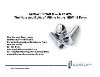MINI-WEBINAR March 23 &26
       The Nuts and Bolts of Filling in the NEW I-9 Form




Eliot Norman, Team Leader
Worksite Enforcement and
Corporate Immigration Compliance Team
Williams Mullen
804-783-6482
enorman@williamsmullen.com
For updates:http://tinyurl.com/immupdates
www.williamsmullen.com/immigration




                                            1
   www.williamsmullen.com
 