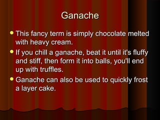 Ganache
 This fancy term is simply chocolate melted

with heavy cream.
 If you chill a ganache, beat it until it's fluffy
and stiff, then form it into balls, you'll end
up with truffles.
 Ganache can also be used to quickly frost
a layer cake.

 