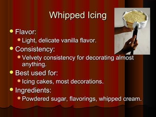 Whipped Icing
 Flavor:

Light, delicate vanilla flavor.

 Consistency:

Velvety consistency for decorating almost

anything.

 Best used for:

Icing cakes, most decorations.

 Ingredients:

Powdered sugar, flavorings, whipped cream.

 