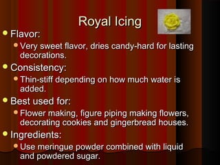  Flavor:

Royal Icing

Very sweet flavor, dries candy-hard for lasting

decorations.

 Consistency:

Thin-stiff depending on how much water is

added.

 Best used for:

Flower making, figure piping making flowers,

decorating cookies and gingerbread houses.

 Ingredients:

Use meringue powder combined with liquid

and powdered sugar.

 