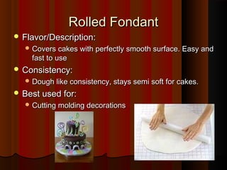 Rolled Fondant
 Flavor/Description:
 Covers cakes with perfectly smooth surface. Easy and

fast to use

 Consistency:
 Dough like consistency, stays semi soft for cakes.

 Best used for:
 Cutting molding decorations

 