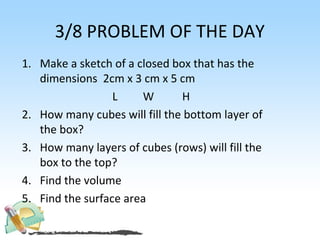3/8 PROBLEM OF THE DAY
1. Make a sketch of a closed box that has the
   dimensions 2cm x 3 cm x 5 cm
                  L    W       H
2. How many cubes will fill the bottom layer of
   the box?
3. How many layers of cubes (rows) will fill the
   box to the top?
4. Find the volume
5. Find the surface area
 