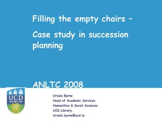 Filling the empty chairs –
Case study in succession
planning



ANLTC 2008
     Ursula Byrne
     Head of Academic Services
     Humanities & Social Sciences
     UCD Library.
     Ursula.byrne@ucd.ie
 