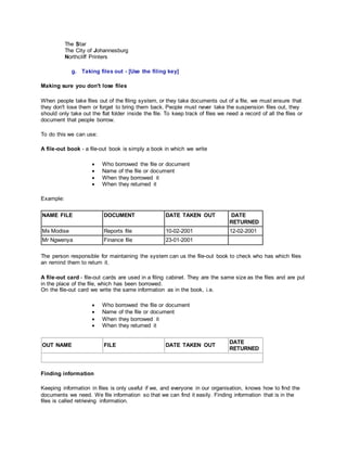 The Star
The City of Johannesburg
Northcliff Printers
g. Taking files out - [Use the filing key]
Making sure you don't lose files
When people take files out of the filing system, or they take documents out of a file, we must ensure that
they don't lose them or forget to bring them back. People must never take the suspension files out, they
should only take out the flat folder inside the file. To keep track of files we need a record of all the files or
document that people borrow.
To do this we can use:
A file-out book - a file-out book is simply a book in which we write
 Who borrowed the file or document
 Name of the file or document
 When they borrowed it
 When they returned it
Example:
NAME FILE DOCUMENT DATE TAKEN OUT DATE
RETURNED
Ms Modise Reports file 10-02-2001 12-02-2001
Mr Ngwenya Finance file 23-01-2001
The person responsible for maintaining the system can us the file-out book to check who has which files
an remind them to return it.
A file-out card - file-out cards are used in a filing cabinet. They are the same size as the files and are put
in the place of the file, which has been borrowed.
On the file-out card we write the same information as in the book, i.e.
 Who borrowed the file or document
 Name of the file or document
 When they borrowed it
 When they returned it
OUT NAME FILE DATE TAKEN OUT
DATE
RETURNED
Finding information
Keeping information in files is only useful if we, and everyone in our organisation, knows how to find the
documents we need. We file information so that we can find it easily. Finding information that is in the
files is called retrieving information.
 