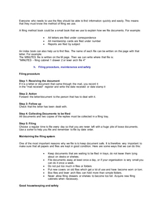 Everyone who needs to use the files should be able to find information quickly and easily. This means
that they must know the method of filing we use.
A filing method book could be a small book that we use to explain how we file documents. For example:
 All letters are filed under correspondence
 All membership cards are filed under number
 Reports are filed by subject
An index book can also help us to find files. The name of each file can be written on the page with that
letter. For example:
The MINUTES file is written on the M page. Then we can write where that file is:
"MINUTES - filing cabinet 1 drawer 2 or lever arch file 4"
h. Filing procedure, maintenance and safety
Filing procedure
Step 1: Receiving the document
If it is a letter or document that came through the mail, you record it
in the "mail received" register and write the date received or date stamp it
Step 2: Action
Forward the letter/document to the person that has to deal with it.
Step 3: Follow up
Check that the letter has been dealt with.
Step 4: Collecting Documents to be filed
All documents and two copies of the replies must be collected in a filing tray.
Step 5: Filing
Choose a regular time to file every day so that you are never left with a huge pile of loose documents.
Use a sorter to help you file and remember to file by date order.
Maintaining the filing system
One of the most important reasons why we file is to keep document safe. It is therefore very important to
make sure that all papers and files are kept in good condition. Here are some ways that we can do this:
 Keep documents that are waiting to be filed in trays, do not leave them lying
about on desks or shelves.
 File documents away at least once a day, or if your organisation is very small you
can do it once a week.
 Do not put too much in files or folders
 Put new covers on old files which get a lot of use and have become worn or torn.
 Box files and lever arch files can hold more than simple folders.
 Never allow filing drawers or shelves to become too full. Acquire new filing
cabinets when necessary.
Good housekeeping and safety
 