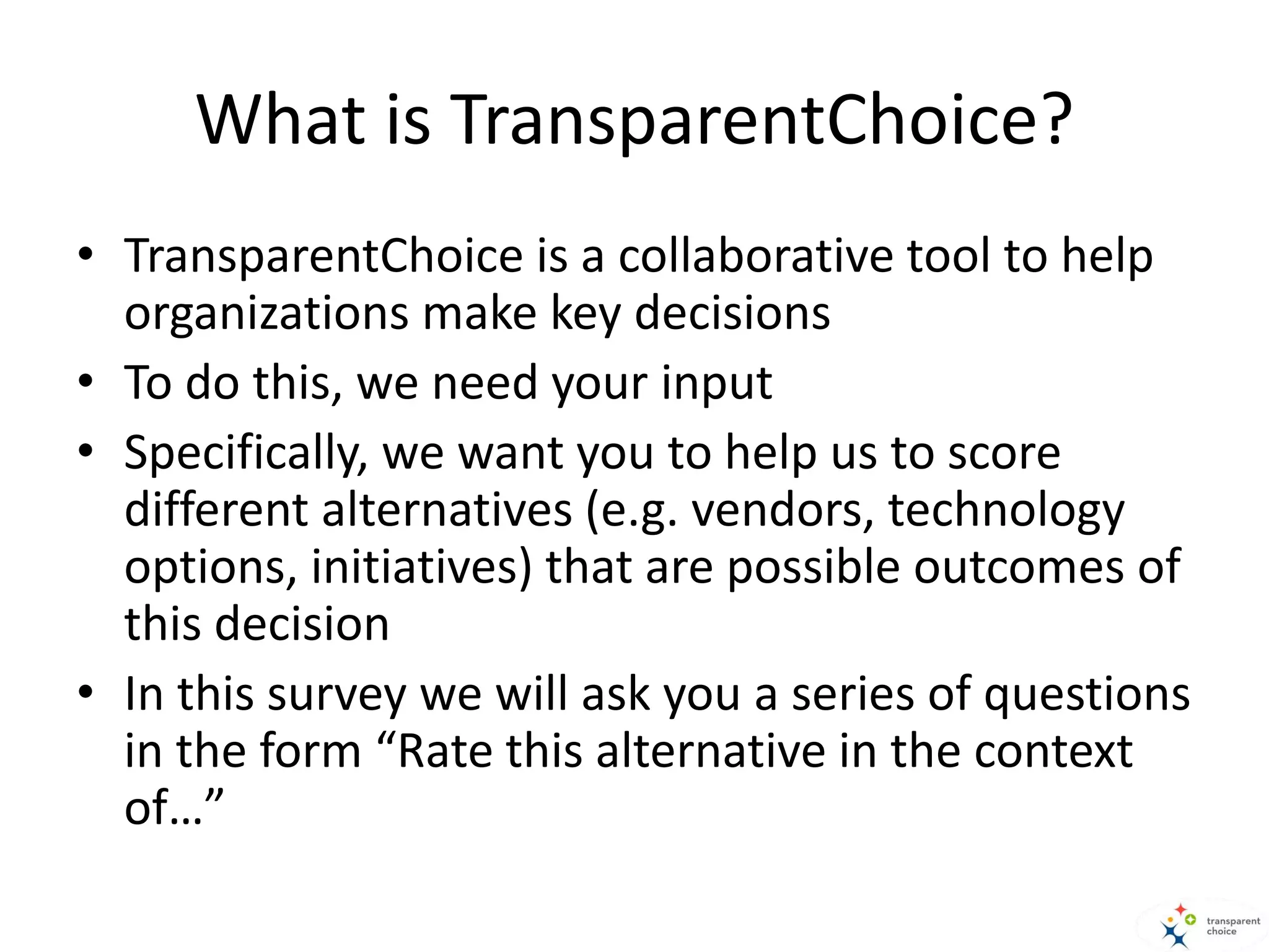 What is TransparentChoice?
• TransparentChoice is a collaborative tool to help
organizations make key decisions
• To do this, we need your input
• Specifically, we want you to help us to score
different alternatives (e.g. vendors, technology
options, initiatives) that are possible outcomes of
this decision
• In this survey we will ask you a series of questions
in the form “Rate this alternative in the context
of…”
 