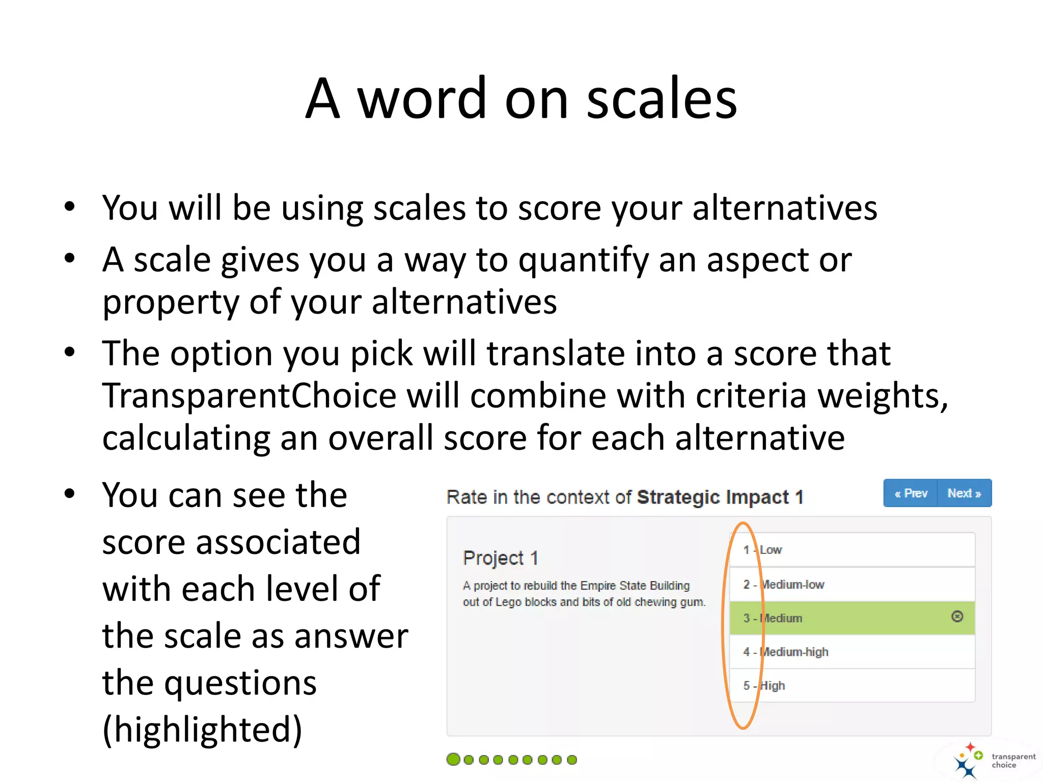 A word on scales
• You will be using scales to score your alternatives
• A scale gives you a way to quantify an aspect or
property of your alternatives
• The option you pick will translate into a score that
TransparentChoice will combine with criteria weights,
calculating an overall score for each alternative
• You can see the
score associated
with each level of
the scale as answer
the questions
(highlighted)
 