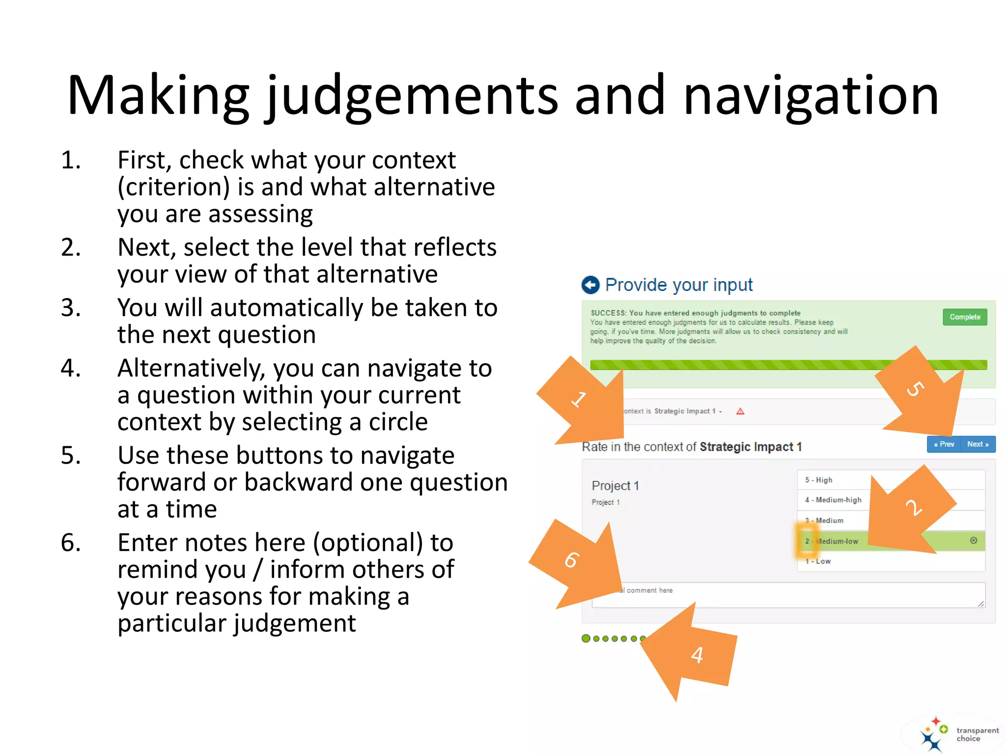 Making judgements and navigation
1. First, check what your context
(criterion) is and what alternative
you are assessing
2. Next, select the level that reflects
your view of that alternative
3. You will automatically be taken to
the next question
4. Alternatively, you can navigate to
a question within your current
context by selecting a circle
5. Use these buttons to navigate
forward or backward one question
at a time
6. Enter notes here (optional) to
remind you / inform others of
your reasons for making a
particular judgement
 