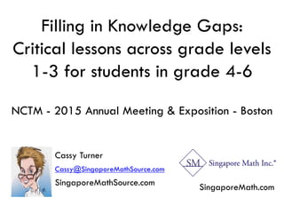 Filling in Knowledge Gaps:
Critical lessons across grade levels
1-3 for students in grade 4-6
NCTM - 2015 Annual Meeting & Exposition - Boston
Cassy Turner
Cassy@SingaporeMathSource.com
SingaporeMathSource.com SingaporeMath.com
 