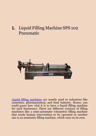 www.smartpackindia.com
1. Liquid Filling Machine SPS 102
Pneumatic
Liquid filling machines are mostly used in industries like
cosmetics, pharmaceutical, and food industry. Hence, you
could guess how vital it is to have a liquid filling machine
for such businesses. There are different versions of filling
machines like a semi-automatic volumetric filling machine
that needs human intervention to be operated or another
one is an automatic filling machine, which runs on its own.
 