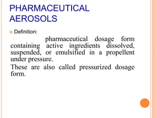 PHARMACEUTICAL
AEROSOLS
 Definition:
pharmaceutical dosage form
containing active ingredients dissolved,
suspended, or emulsified in a propellent
under pressure.
These are also called pressurized dosage
form.
 