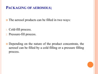 PACKAGING OF AEROSOLS;
 The aerosol products can be filled in two ways:
1. Cold-fill process.
2. Pressure-fill process.
 Depending on the nature of the product concentrate, the
aerosol can be filled by a cold filling or a pressure filling
process.
 