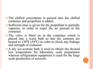  The chilled concentrate is poured into the chilled
container and propellant is added.
 Sufficient time is given for the propellant to partially
vaporise, in order to expel the air present in the
container.
 The valve is fitted on to the container which is
placed into a water bath so that the contents are
heated to 1300F (540C) in order to check any leakage
and strength of container.
 A dry ice-acetone bath is used to obtain the desired
low temperature for laboratory scale preparation
whereas refrigeration equipment is used for the large
scale production of aerosols.
 
